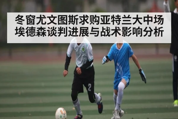冬窗尤文图斯求购亚特兰大中场埃德森谈判进展与战术影响分析